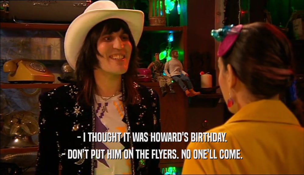 - I THOUGHT IT WAS HOWARD'S BIRTHDAY. - DON'T PUT HIM ON THE FLYERS. NO ONE'LL COME. 