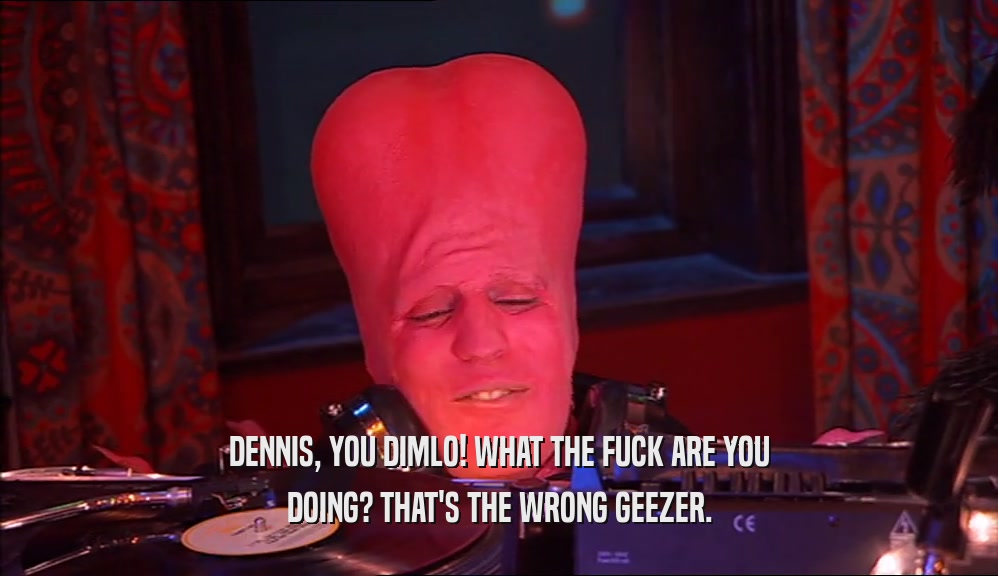 DENNIS, YOU DIMLO! WHAT THE FUCK ARE YOU DOING? THAT'S THE WRONG GEEZER. 
