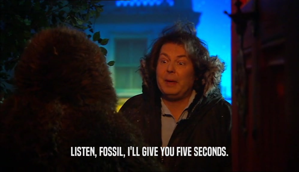 LISTEN, FOSSIL, I'LL GIVE YOU FIVE SECONDS.  