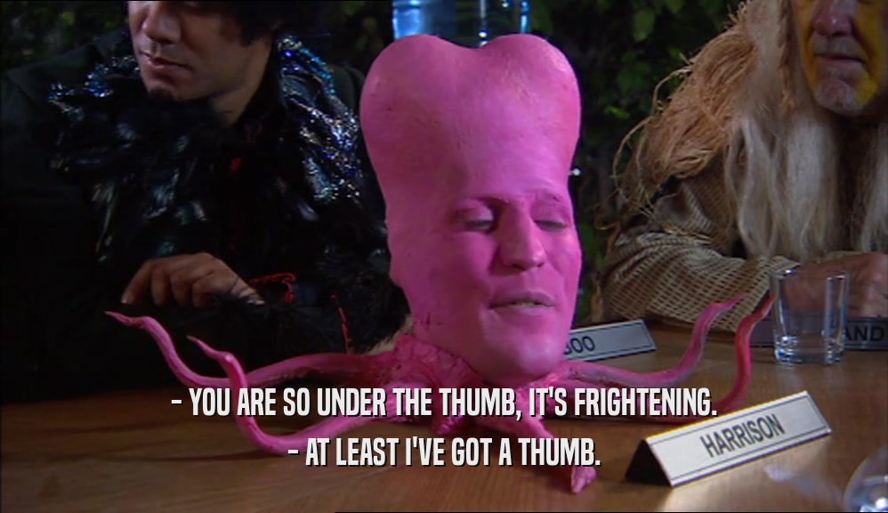 - YOU ARE SO UNDER THE THUMB, IT'S FRIGHTENING. - AT LEAST I'VE GOT A THUMB. 