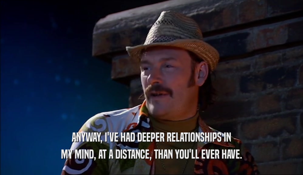 ANYWAY, I'VE HAD DEEPER RELATIONSHIPS IN MY MIND, AT A DISTANCE, THAN YOU'LL EVER HAVE. 