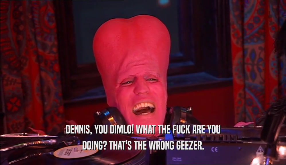 DENNIS, YOU DIMLO! WHAT THE FUCK ARE YOU DOING? THAT'S THE WRONG GEEZER. 
