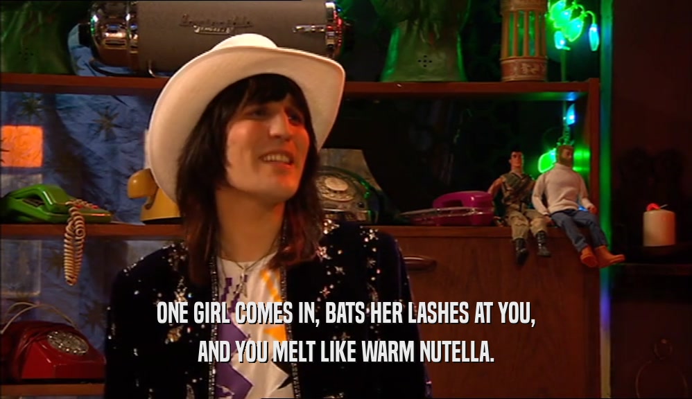 ONE GIRL COMES IN, BATS HER LASHES AT YOU,
 AND YOU MELT LIKE WARM NUTELLA.
 
