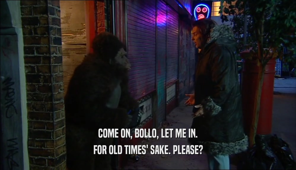 COME ON, BOLLO, LET ME IN. FOR OLD TIMES' SAKE. PLEASE? 