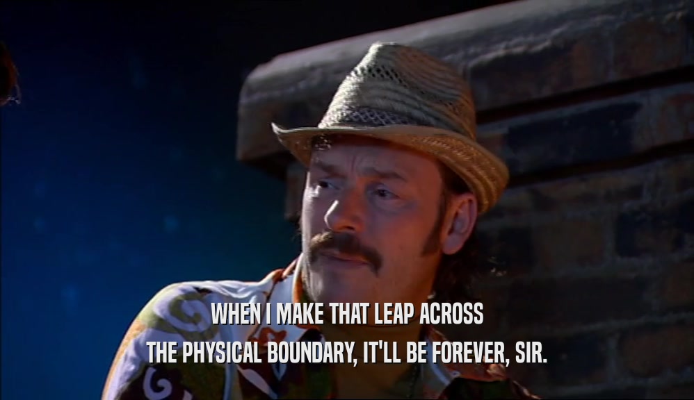 WHEN I MAKE THAT LEAP ACROSS THE PHYSICAL BOUNDARY, IT'LL BE FOREVER, SIR. 