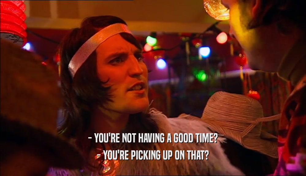 - YOU'RE NOT HAVING A GOOD TIME? - YOU'RE PICKING UP ON THAT? 