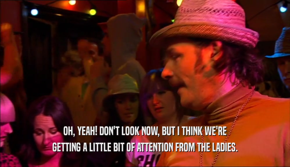 OH, YEAH! DON'T LOOK NOW, BUT I THINK WE'RE GETTING A LITTLE BIT OF ATTENTION FROM THE LADIES. 