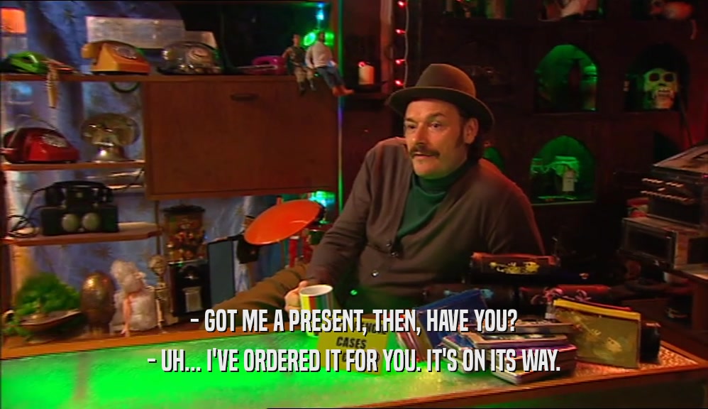 - GOT ME A PRESENT, THEN, HAVE YOU? - UH... I'VE ORDERED IT FOR YOU. IT'S ON ITS WAY. 