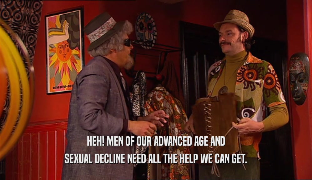 HEH! MEN OF OUR ADVANCED AGE AND SEXUAL DECLINE NEED ALL THE HELP WE CAN GET. 