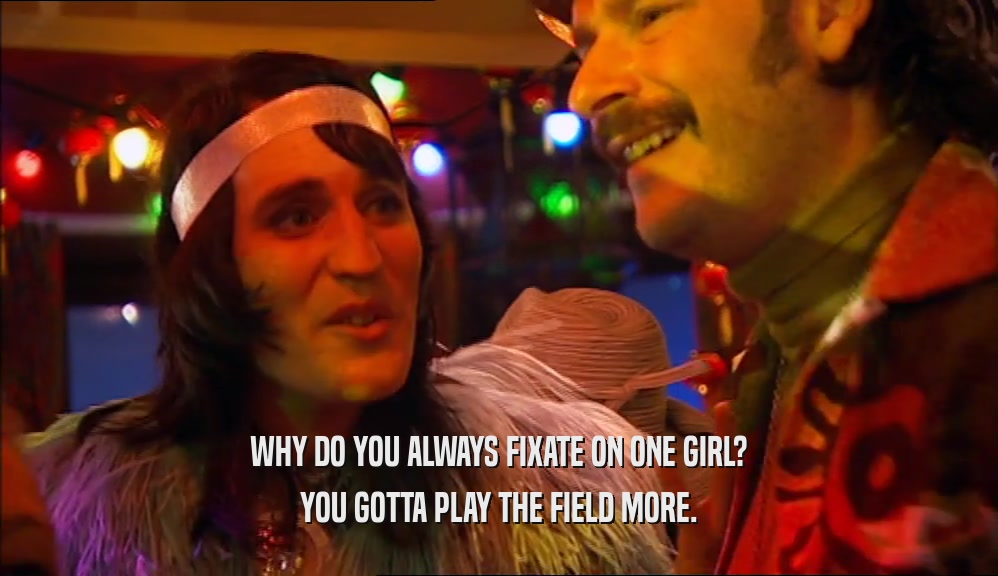 WHY DO YOU ALWAYS FIXATE ON ONE GIRL? YOU GOTTA PLAY THE FIELD MORE. 