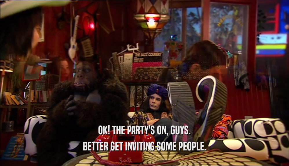 OK! THE PARTY'S ON, GUYS. BETTER GET INVITING SOME PEOPLE. 
