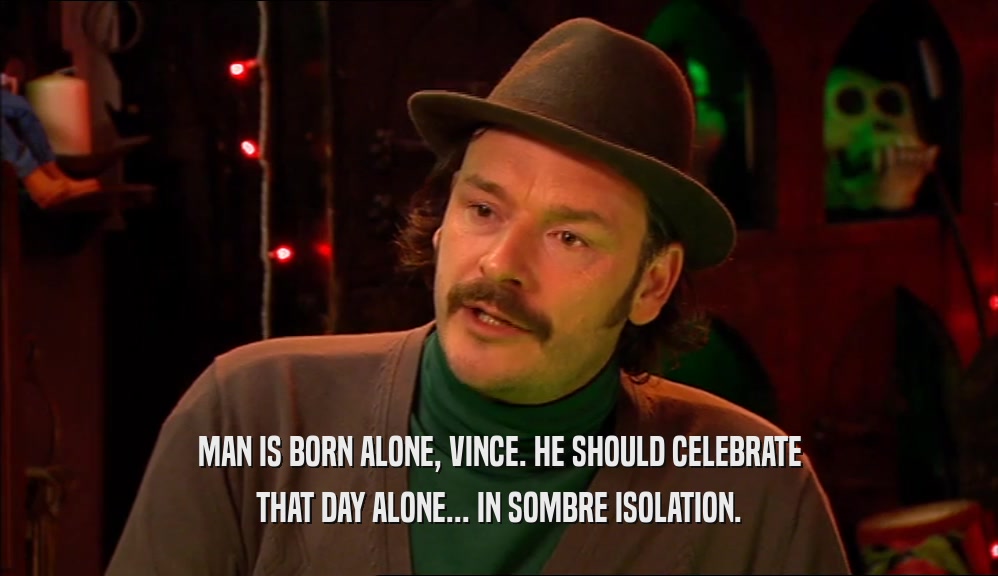 MAN IS BORN ALONE, VINCE. HE SHOULD CELEBRATE THAT DAY ALONE... IN SOMBRE ISOLATION. 