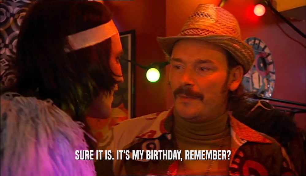 SURE IT IS. IT'S MY BIRTHDAY, REMEMBER?  