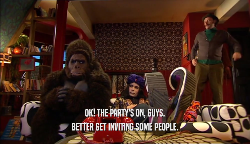 OK! THE PARTY'S ON, GUYS. BETTER GET INVITING SOME PEOPLE. 