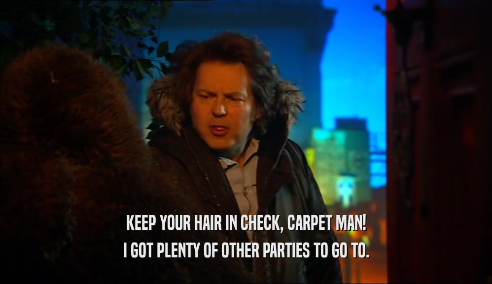 KEEP YOUR HAIR IN CHECK, CARPET MAN!
 I GOT PLENTY OF OTHER PARTIES TO GO TO.
 