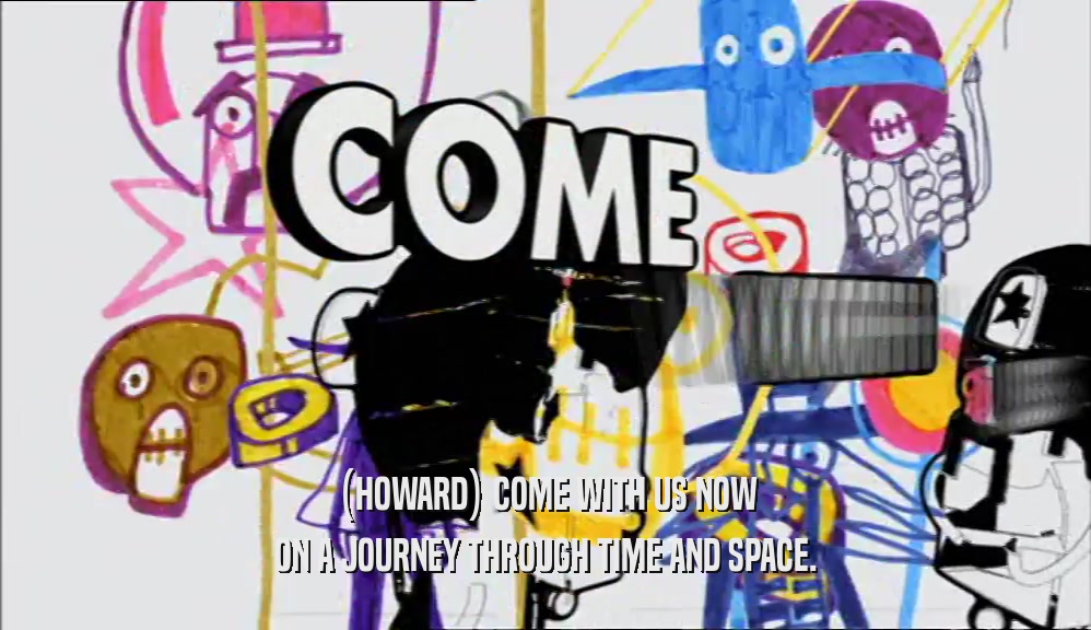 (HOWARD) COME WITH US NOW ON A JOURNEY THROUGH TIME AND SPACE. 