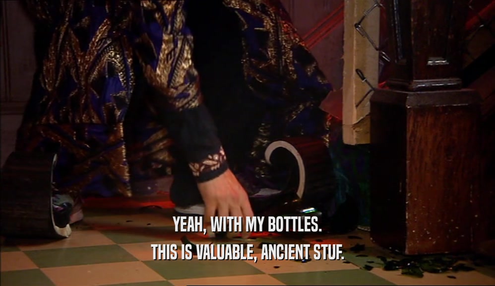 YEAH, WITH MY BOTTLES. THIS IS VALUABLE, ANCIENT STUF. 