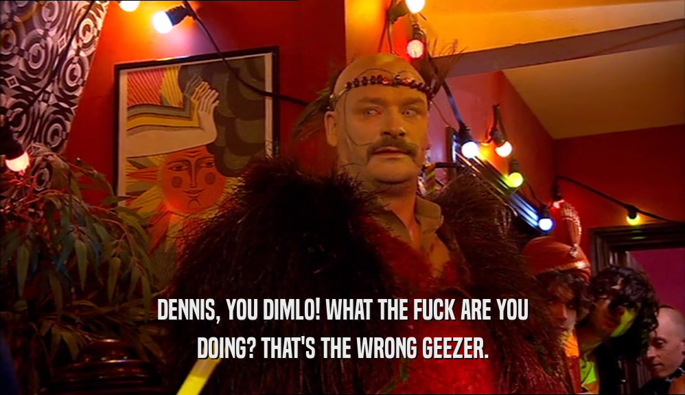 DENNIS, YOU DIMLO! WHAT THE FUCK ARE YOU DOING? THAT'S THE WRONG GEEZER. 