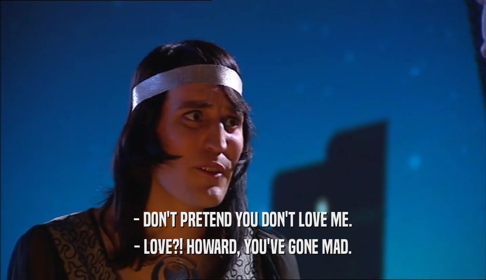- DON'T PRETEND YOU DON'T LOVE ME. - LOVE?! HOWARD, YOU'VE GONE MAD. 