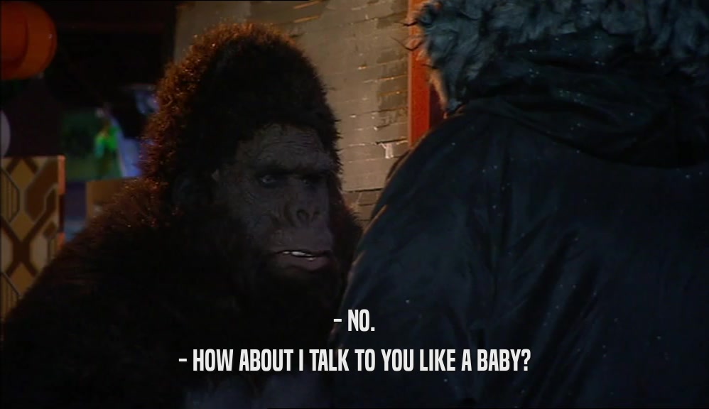 - NO. - HOW ABOUT I TALK TO YOU LIKE A BABY? 