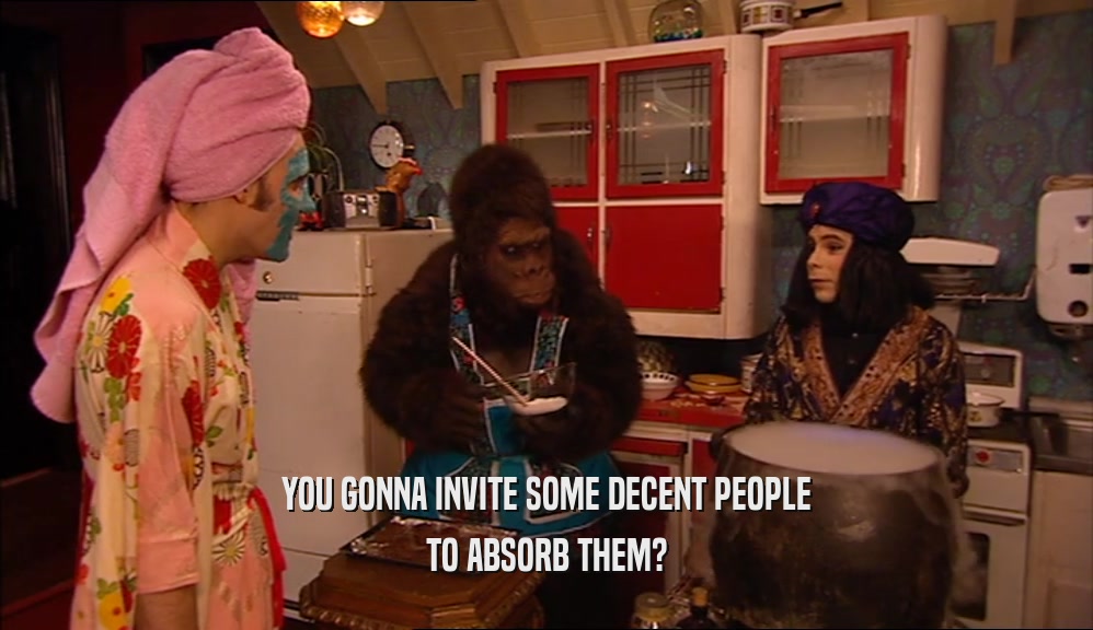 YOU GONNA INVITE SOME DECENT PEOPLE TO ABSORB THEM? 