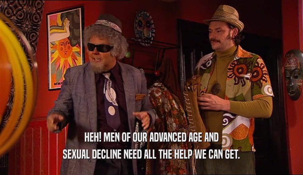 HEH! MEN OF OUR ADVANCED AGE AND SEXUAL DECLINE NEED ALL THE HELP WE CAN GET. 