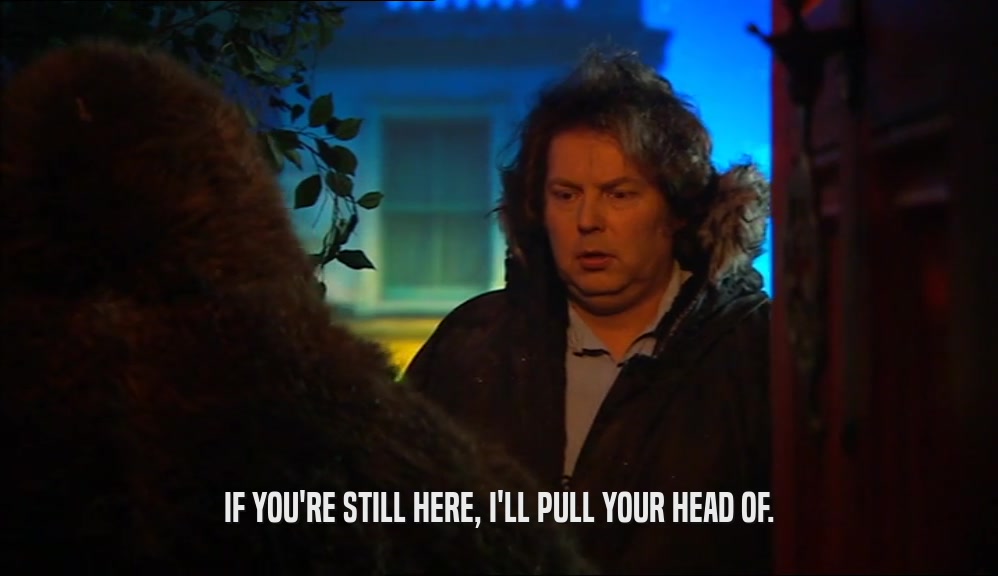 IF YOU'RE STILL HERE, I'LL PULL YOUR HEAD OF.  