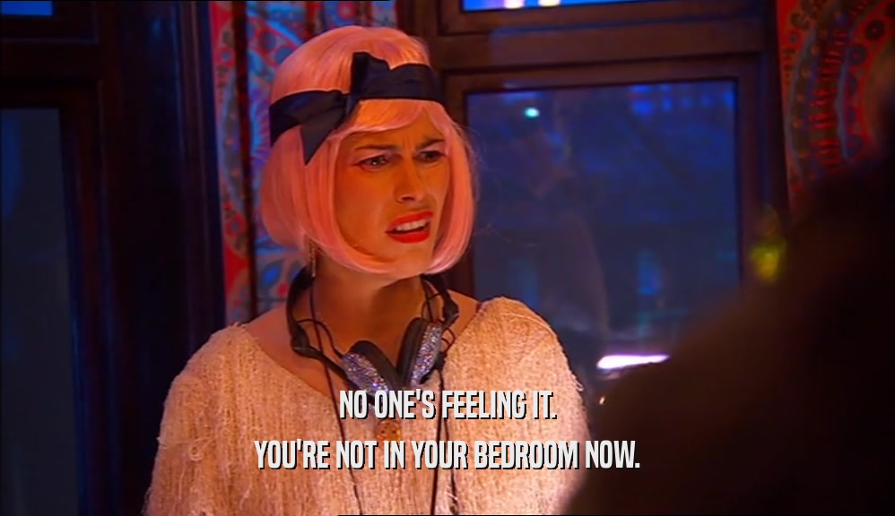 NO ONE'S FEELING IT. YOU'RE NOT IN YOUR BEDROOM NOW. 