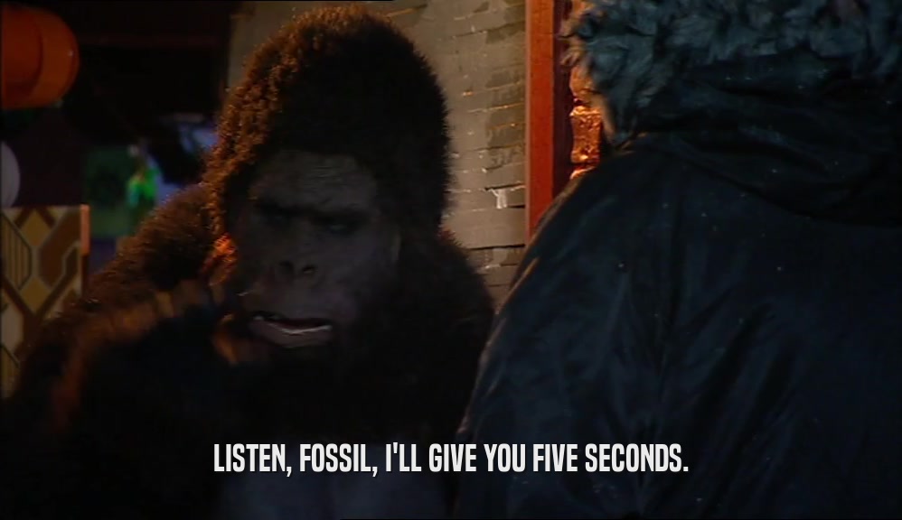 LISTEN, FOSSIL, I'LL GIVE YOU FIVE SECONDS.  