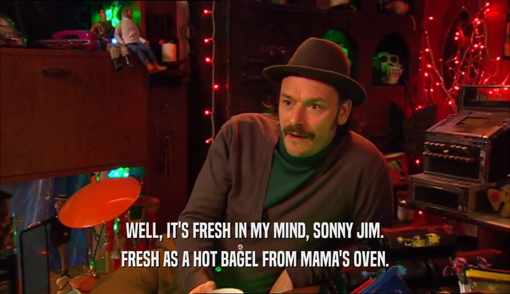 WELL, IT'S FRESH IN MY MIND, SONNY JIM. FRESH AS A HOT BAGEL FROM MAMA'S OVEN. 