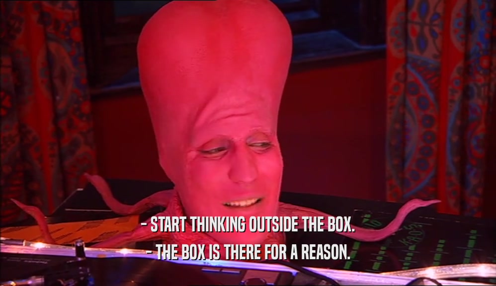 - START THINKING OUTSIDE THE BOX. - THE BOX IS THERE FOR A REASON. 