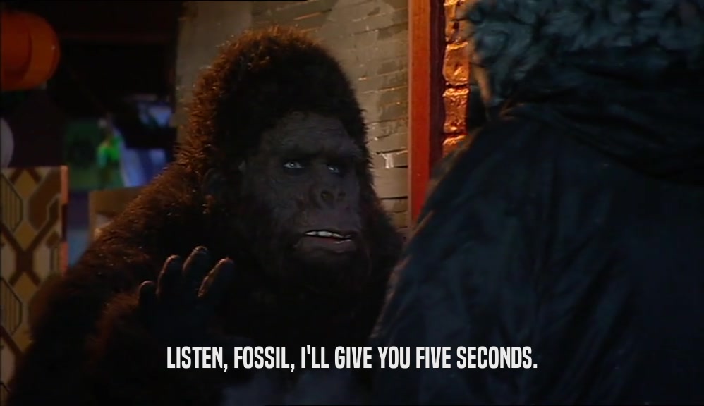 LISTEN, FOSSIL, I'LL GIVE YOU FIVE SECONDS.  