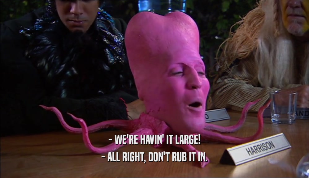 - WE'RE HAVIN' IT LARGE! - ALL RIGHT, DON'T RUB IT IN. 
