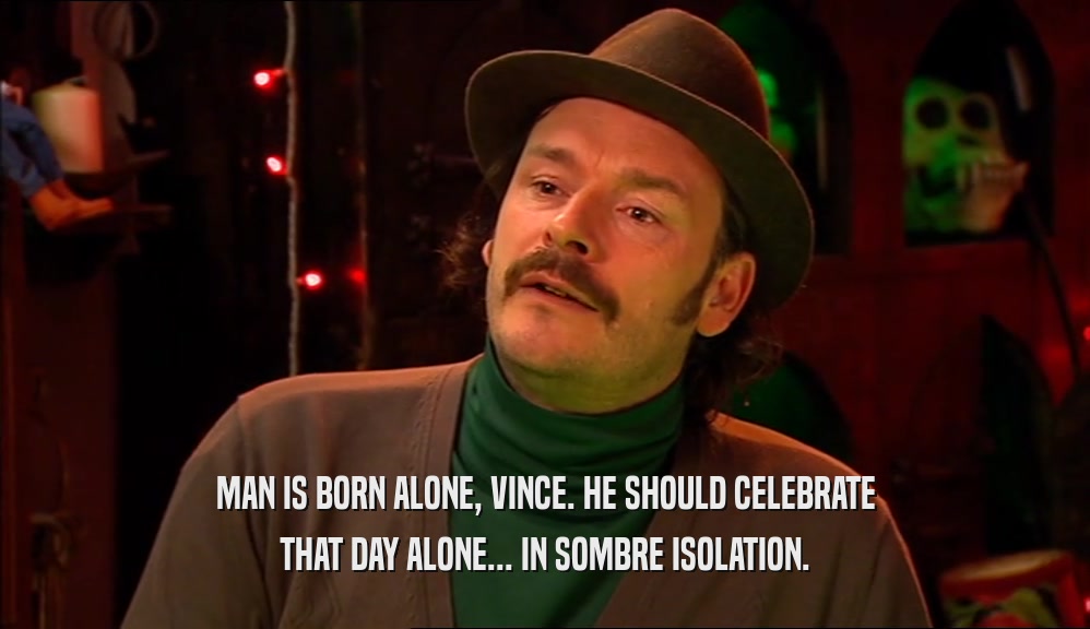 MAN IS BORN ALONE, VINCE. HE SHOULD CELEBRATE THAT DAY ALONE... IN SOMBRE ISOLATION. 