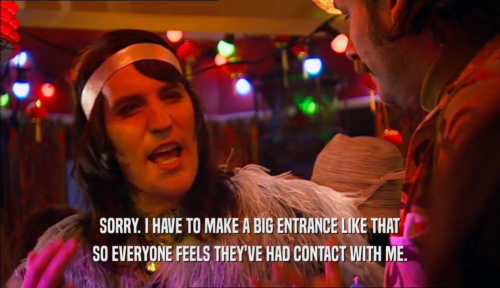 SORRY. I HAVE TO MAKE A BIG ENTRANCE LIKE THAT SO EVERYONE FEELS THEY'VE HAD CONTACT WITH ME. 