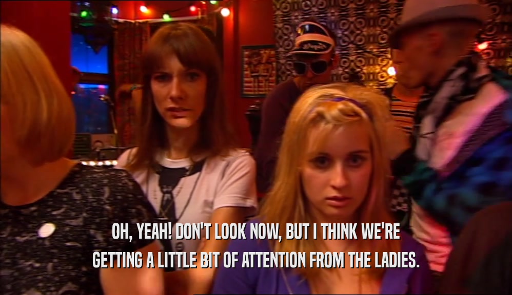 OH, YEAH! DON'T LOOK NOW, BUT I THINK WE'RE GETTING A LITTLE BIT OF ATTENTION FROM THE LADIES. 