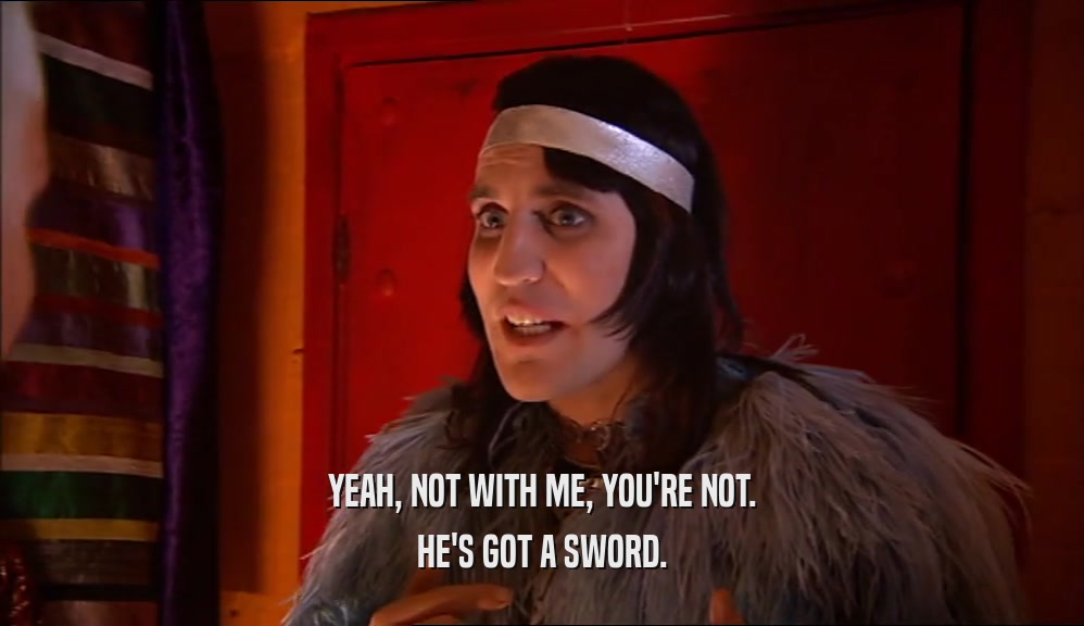 YEAH, NOT WITH ME, YOU'RE NOT. HE'S GOT A SWORD. 