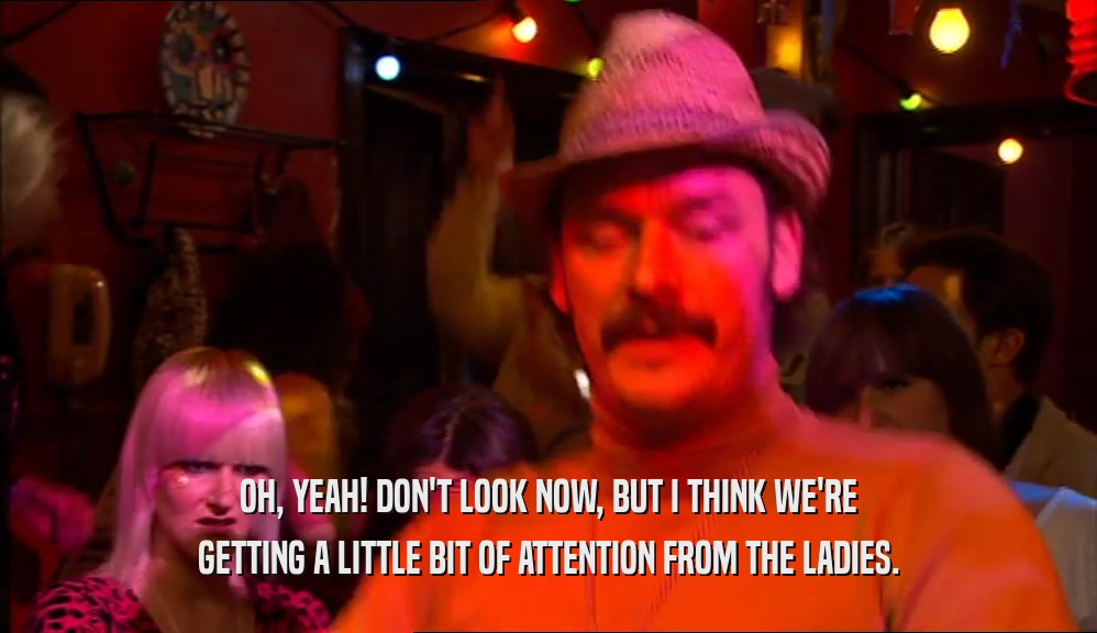 OH, YEAH! DON'T LOOK NOW, BUT I THINK WE'RE GETTING A LITTLE BIT OF ATTENTION FROM THE LADIES. 