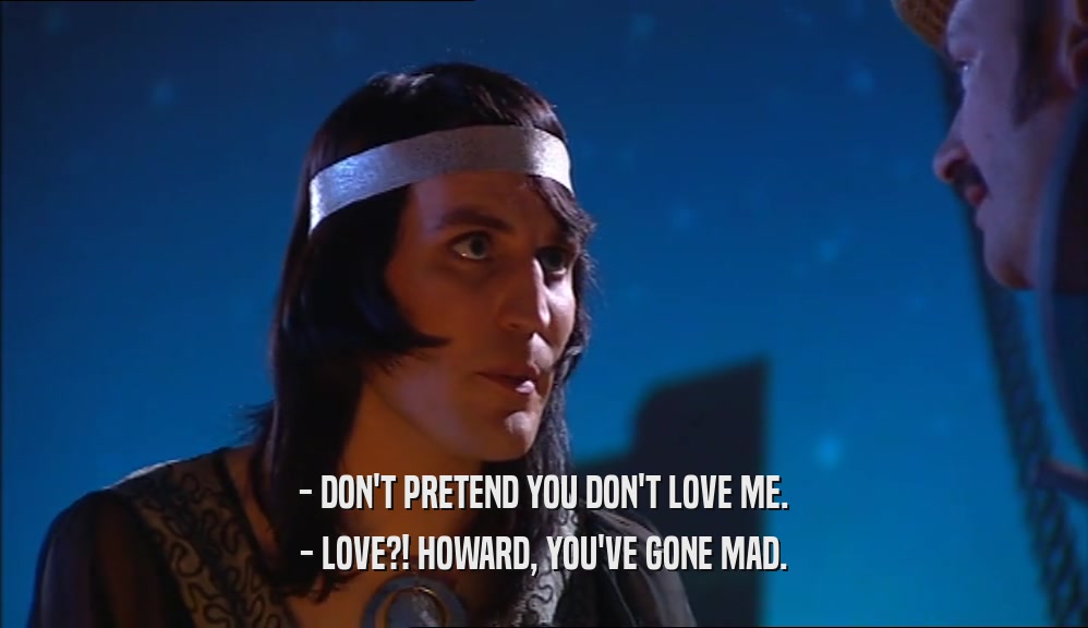 - DON'T PRETEND YOU DON'T LOVE ME. - LOVE?! HOWARD, YOU'VE GONE MAD. 