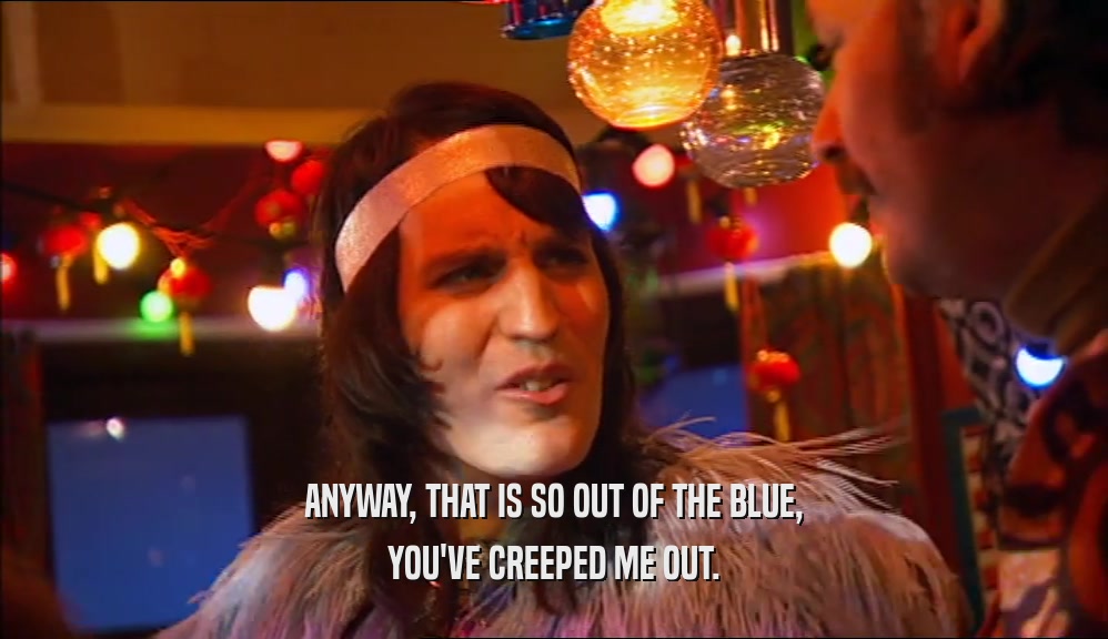 ANYWAY, THAT IS SO OUT OF THE BLUE, YOU'VE CREEPED ME OUT. 