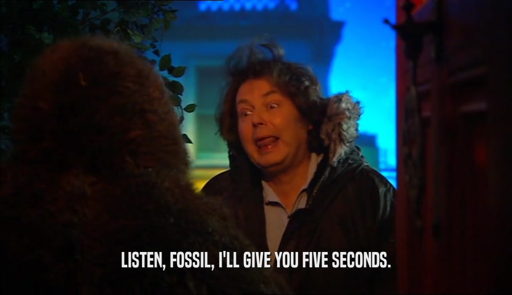 LISTEN, FOSSIL, I'LL GIVE YOU FIVE SECONDS.  