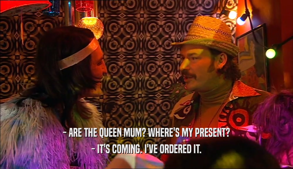 - ARE THE QUEEN MUM? WHERE'S MY PRESENT? - IT'S COMING. I'VE ORDERED IT. 