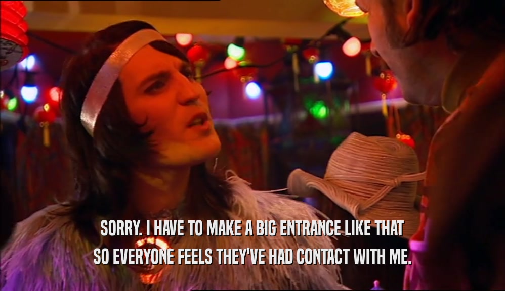 SORRY. I HAVE TO MAKE A BIG ENTRANCE LIKE THAT SO EVERYONE FEELS THEY'VE HAD CONTACT WITH ME. 