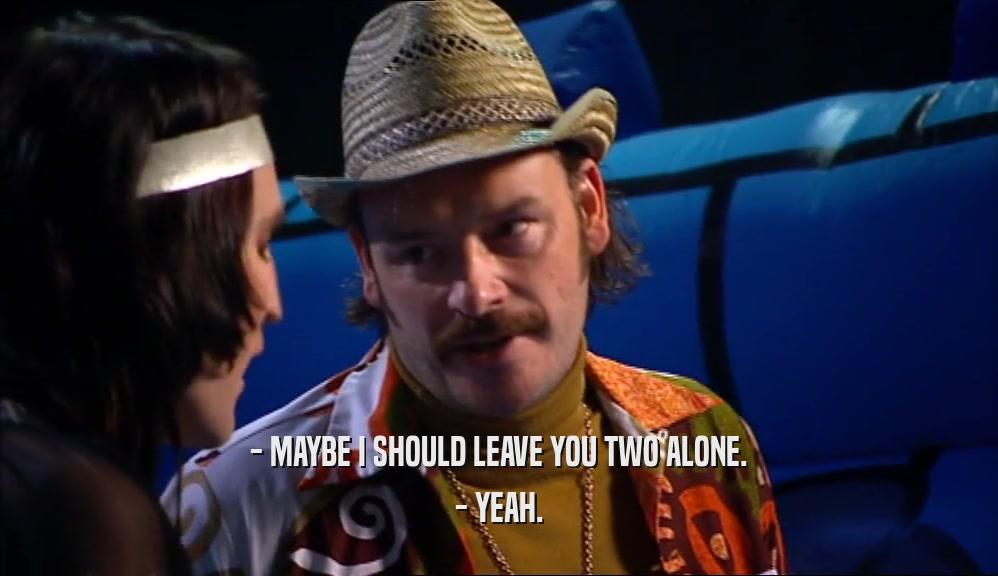 - MAYBE I SHOULD LEAVE YOU TWO ALONE. - YEAH. 