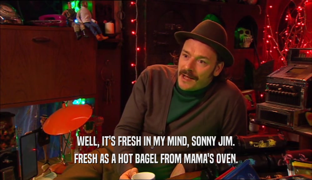 WELL, IT'S FRESH IN MY MIND, SONNY JIM. FRESH AS A HOT BAGEL FROM MAMA'S OVEN. 