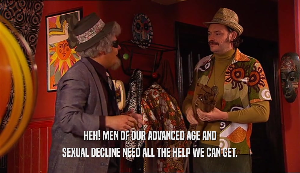 HEH! MEN OF OUR ADVANCED AGE AND SEXUAL DECLINE NEED ALL THE HELP WE CAN GET. 