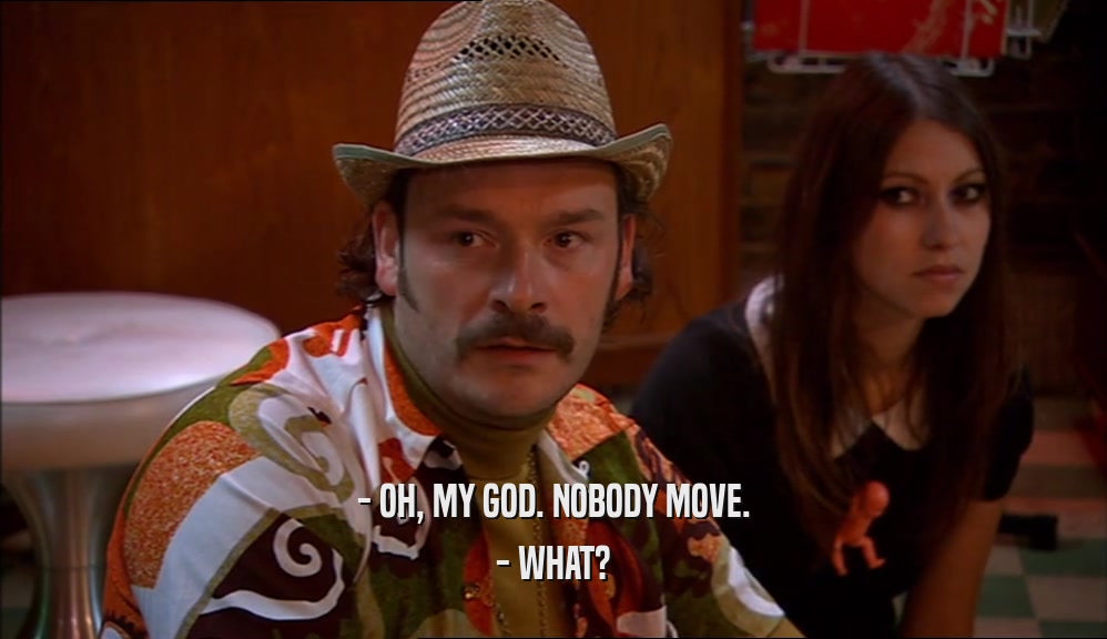 - OH, MY GOD. NOBODY MOVE. - WHAT? 