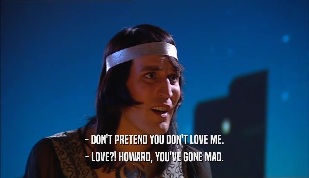 - DON'T PRETEND YOU DON'T LOVE ME.
 - LOVE?! HOWARD, YOU'VE GONE MAD.
 