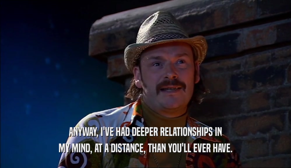 ANYWAY, I'VE HAD DEEPER RELATIONSHIPS IN MY MIND, AT A DISTANCE, THAN YOU'LL EVER HAVE. 