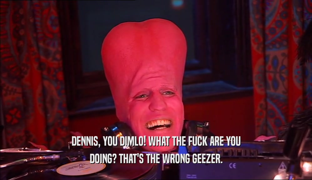 DENNIS, YOU DIMLO! WHAT THE FUCK ARE YOU DOING? THAT'S THE WRONG GEEZER. 